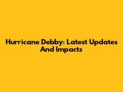Hurricane Debby: Latest Updates And Impacts