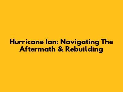 Hurricane Ian: Navigating The Aftermath & Rebuilding
