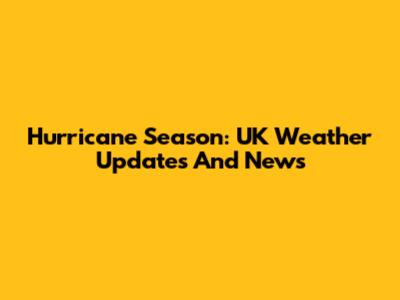 Hurricane Season: UK Weather Updates And News