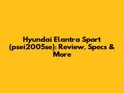 Hyundai Elantra Sport (psei2005se): Review, Specs & More