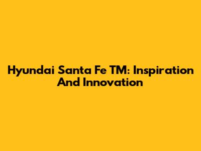 Hyundai Santa Fe TM: Inspiration And Innovation