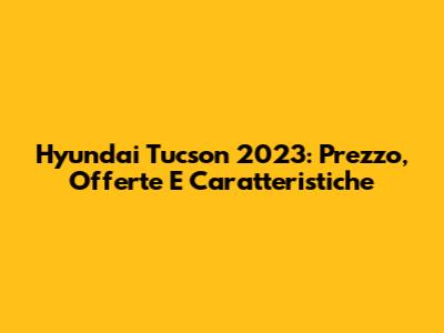 Hyundai Tucson 2023: Prezzo, Offerte E Caratteristiche