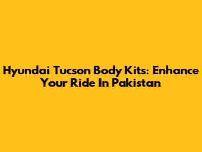 Hyundai Tucson Body Kits: Enhance Your Ride In Pakistan