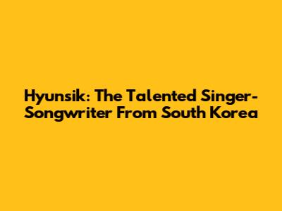 Hyunsik: The Talented Singer-Songwriter From South Korea