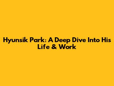 Hyunsik Park: A Deep Dive Into His Life & Work