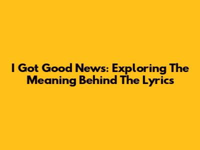 I Got Good News: Exploring The Meaning Behind The Lyrics