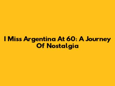 I Miss Argentina At 60: A Journey Of Nostalgia