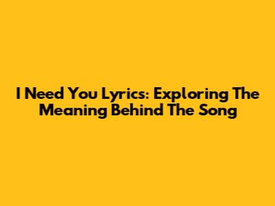 I Need You Lyrics: Exploring The Meaning Behind The Song