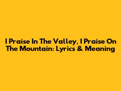 I Praise In The Valley, I Praise On The Mountain: Lyrics & Meaning