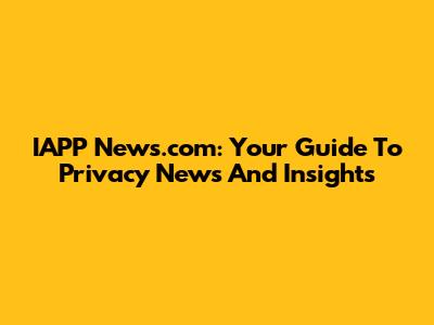 IAPP News.com: Your Guide To Privacy News And Insights