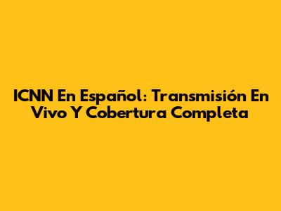ICNN En Español: Transmisión En Vivo Y Cobertura Completa