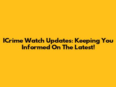 ICrime Watch Updates: Keeping You Informed On The Latest!