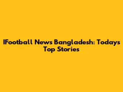 IFootball News Bangladesh: Today's Top Stories