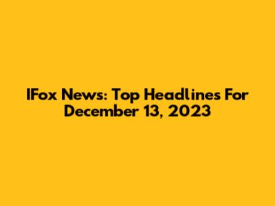 IFox News: Top Headlines For December 13, 2023