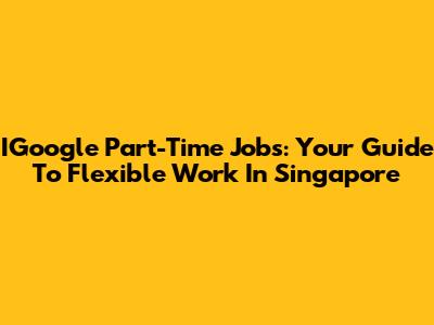 IGoogle Part-Time Jobs: Your Guide To Flexible Work In Singapore