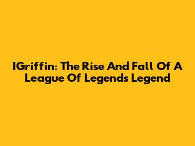 IGriffin: The Rise And Fall Of A League Of Legends Legend