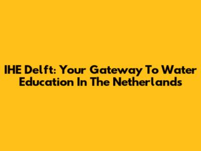 IHE Delft: Your Gateway To Water Education In The Netherlands