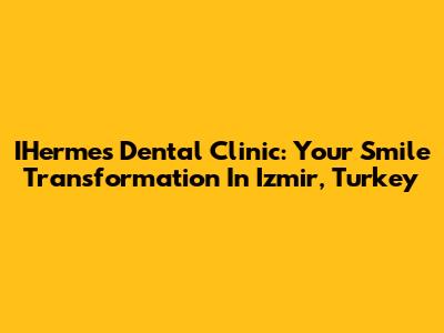 IHermes Dental Clinic: Your Smile Transformation In Izmir, Turkey