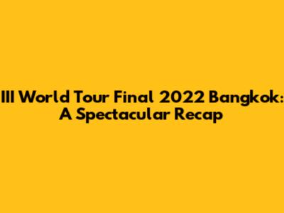 III World Tour Final 2022 Bangkok: A Spectacular Recap