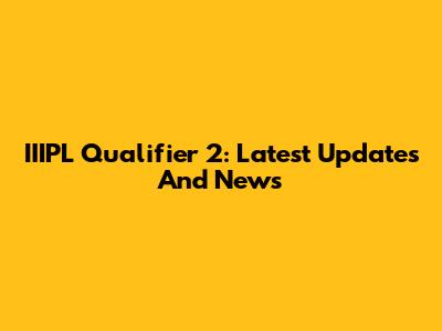 IIIPL Qualifier 2: Latest Updates And News