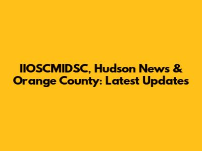 IIOSCMIDSC, Hudson News & Orange County: Latest Updates