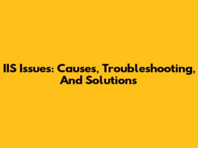 IIS Issues: Causes, Troubleshooting, And Solutions