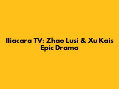 IIiacara TV: Zhao Lusi & Xu Kai's Epic Drama