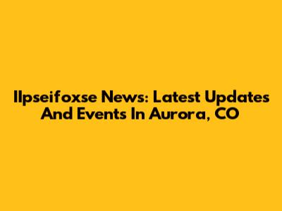 IIpseifoxse News: Latest Updates And Events In Aurora, CO