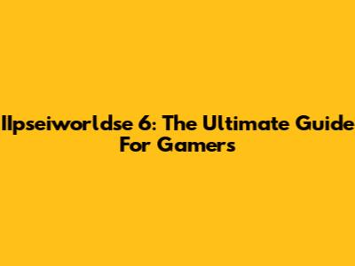 IIpseiworldse 6: The Ultimate Guide For Gamers