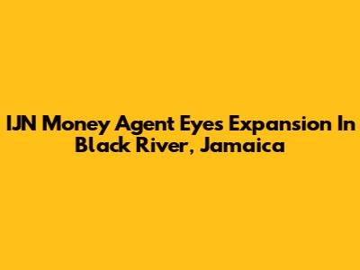 IJN Money Agent Eyes Expansion In Black River, Jamaica