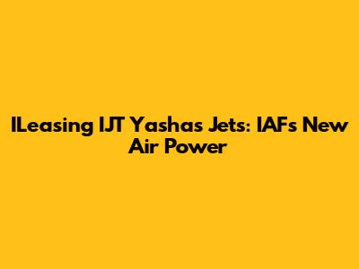 ILeasing IJT Yashas Jets: IAF's New Air Power