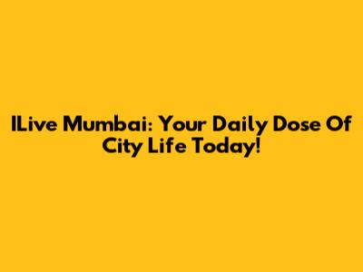 ILive Mumbai: Your Daily Dose Of City Life Today!