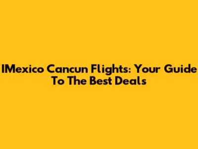 IMexico Cancun Flights: Your Guide To The Best Deals