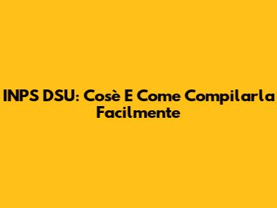 INPS DSU: Cos'è E Come Compilarla Facilmente