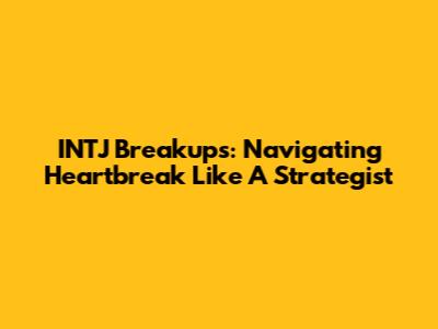 INTJ Breakups: Navigating Heartbreak Like A Strategist