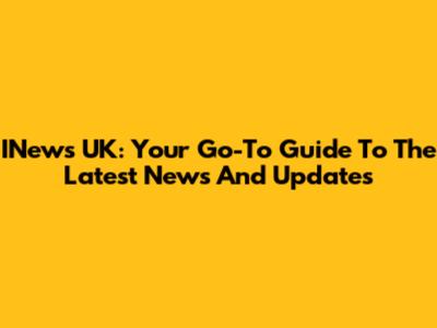 INews UK: Your Go-To Guide To The Latest News And Updates