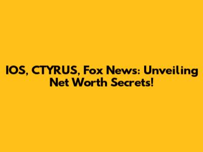 IOS, CTYRUS, Fox News: Unveiling Net Worth Secrets!