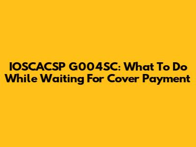 IOSCACSP G004SC: What To Do While Waiting For Cover Payment