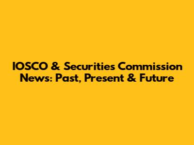 IOSCO & Securities Commission News: Past, Present & Future