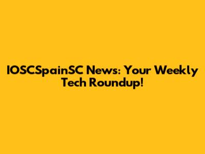 IOSCSpainSC News: Your Weekly Tech Roundup!