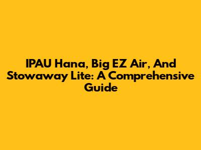 IPAU Hana, Big EZ Air, And Stowaway Lite: A Comprehensive Guide