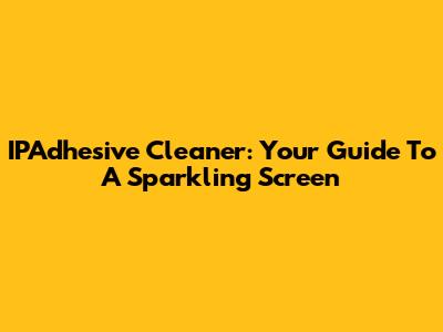 IPAdhesive Cleaner: Your Guide To A Sparkling Screen