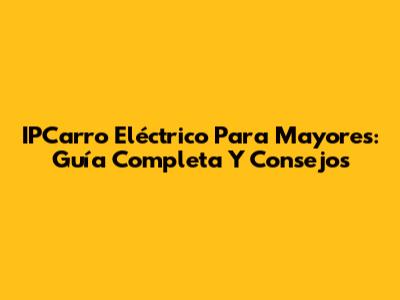IPCarro Eléctrico Para Mayores: Guía Completa Y Consejos