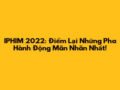 IPHIM 2022: Điểm Lại Những Pha Hành Động Mãn Nhãn Nhất!