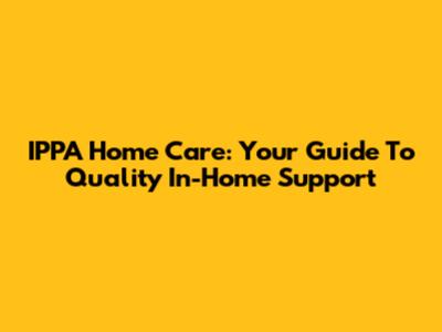 IPPA Home Care: Your Guide To Quality In-Home Support