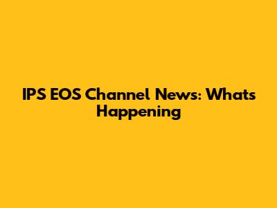 IPS EOS Channel News: What's Happening