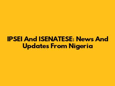 IPSEI And ISENATESE: News And Updates From Nigeria
