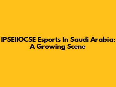 IPSEIIOCSE Esports In Saudi Arabia: A Growing Scene