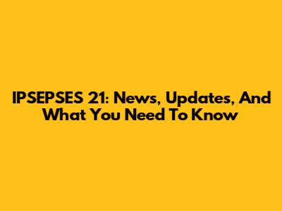 IPSEPSES 21: News, Updates, And What You Need To Know