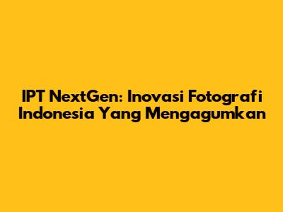 IPT NextGen: Inovasi Fotografi Indonesia Yang Mengagumkan
